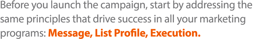 Before you launch the campaign, start by addressing the same principles that drive success in all your marketing prog   