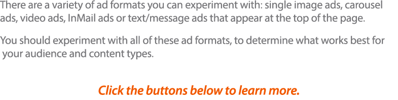 There are a variety of ad formats you can experiment with: single image ads, carousel ads, video ads, InMail ads or t   