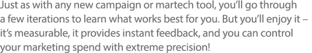 Just as with any new campaign or martech tool, you ll go through a few iterations to learn what works best for you  B   